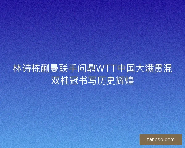 林诗栋蒯曼联手问鼎WTT中国大满贯混双桂冠书写历史辉煌