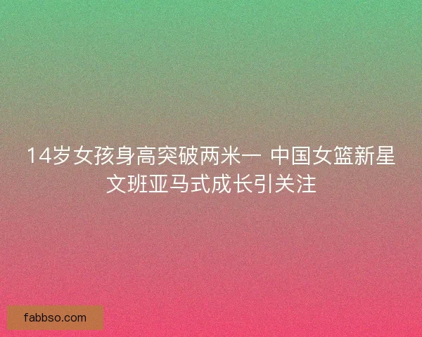 14岁女孩身高突破两米一 中国女篮新星文班亚马式成长引关注