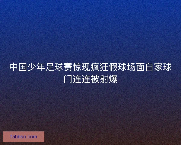中国少年足球赛惊现疯狂假球场面自家球门连连被射爆
