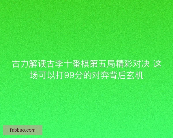 古力解读古李十番棋第五局精彩对决 这场可以打99分的对弈背后玄机 古力解读古李十番棋第五局精彩对决 这场可以打99分的对弈背后玄机