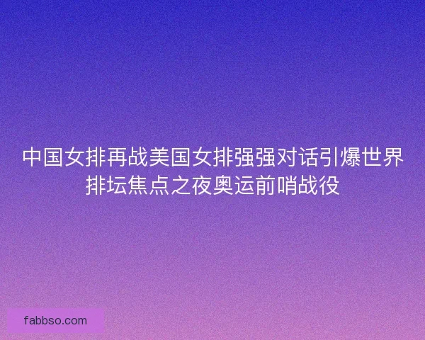 中国女排再战美国女排强强对话引爆世界排坛焦点之夜奥运前哨战役