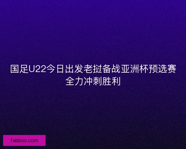 国足U22今日出发老挝备战亚洲杯预选赛全力冲刺胜利