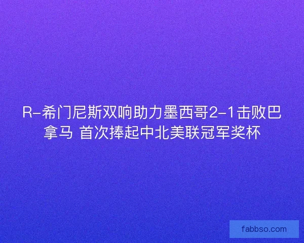 R-希门尼斯双响助力墨西哥2-1击败巴拿马 首次捧起中北美联冠军奖杯