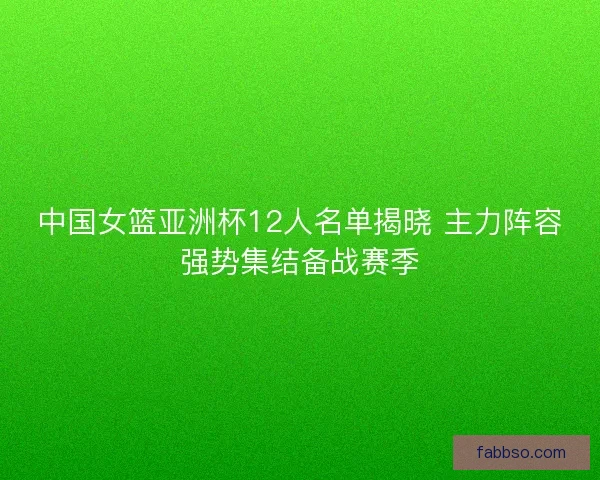 中国女篮亚洲杯12人名单揭晓 主力阵容强势集结备战赛季