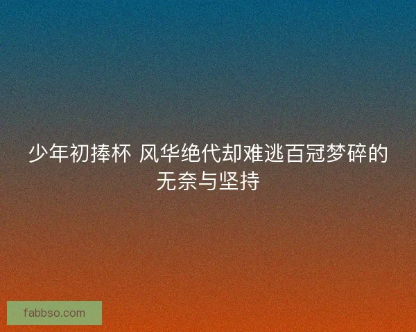 少年初捧杯 风华绝代却难逃百冠梦碎的无奈与坚持
