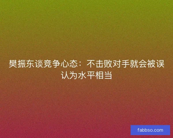 樊振东谈竞争心态：不击败对手就会被误认为水平相当