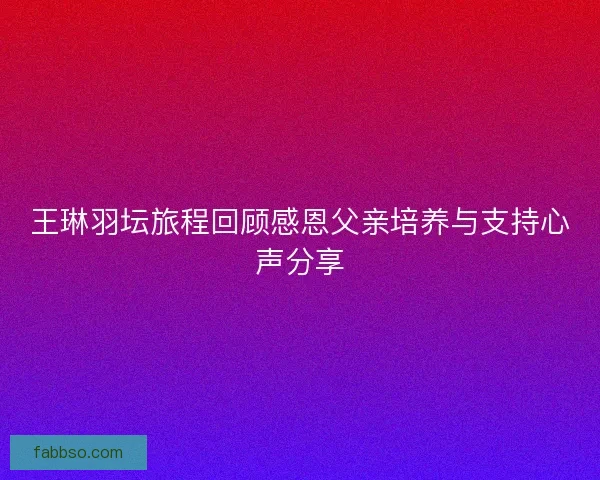 王琳羽坛旅程回顾感恩父亲培养与支持心声分享