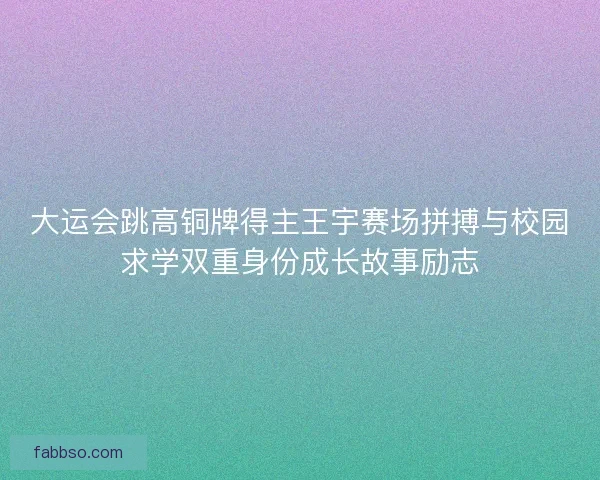 大运会跳高铜牌得主王宇赛场拼搏与校园求学双重身份成长故事励志