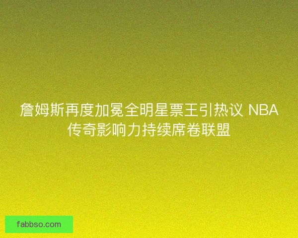 詹姆斯再度加冕全明星票王引热议 NBA传奇影响力持续席卷联盟