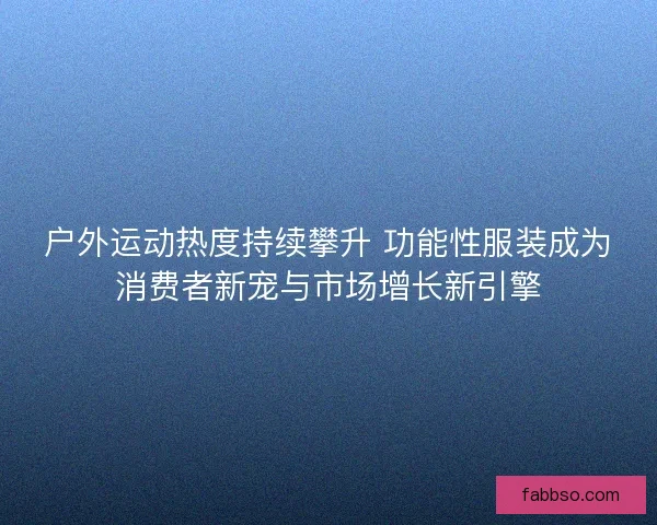 户外运动热度持续攀升 功能性服装成为消费者新宠与市场增长新引擎