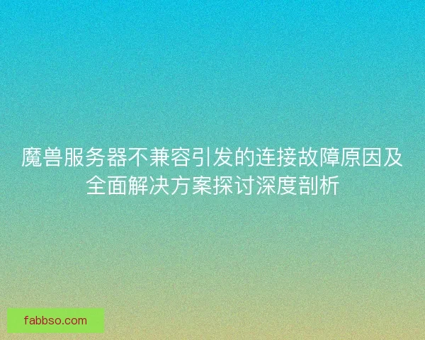 魔兽服务器不兼容引发的连接故障原因及全面解决方案探讨深度剖析