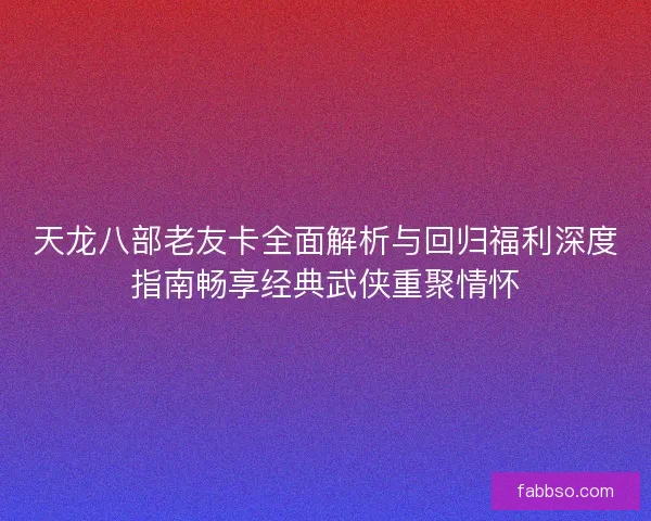 天龙八部老友卡全面解析与回归福利深度指南畅享经典武侠重聚情怀