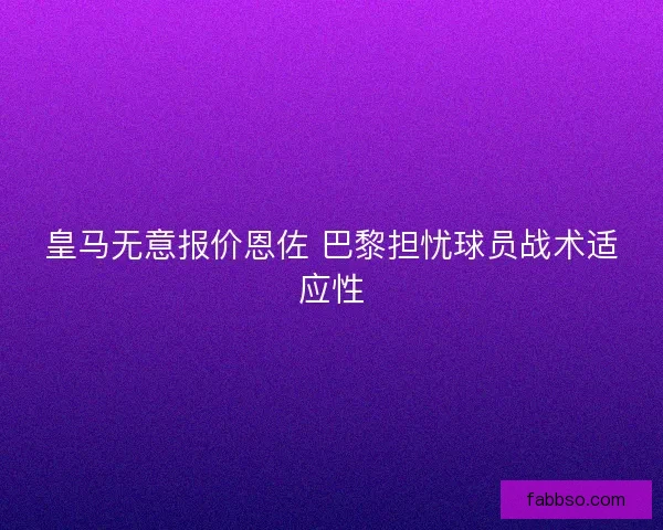 皇马无意报价恩佐 巴黎担忧球员战术适应性 皇马无意报价恩佐 巴黎担忧球员战术适应性
