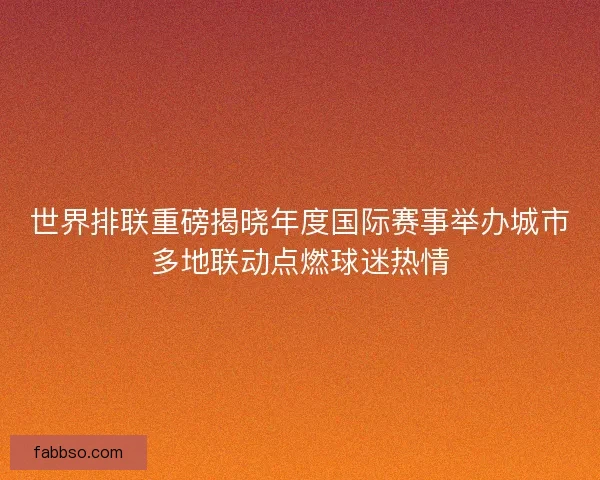 世界排联重磅揭晓年度国际赛事举办城市多地联动点燃球迷热情