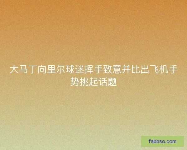 大马丁向里尔球迷挥手致意并比出飞机手势挑起话题