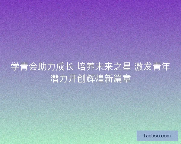 学青会助力成长 培养未来之星 激发青年潜力开创辉煌新篇章