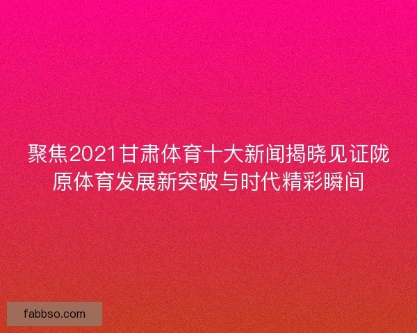 聚焦2021甘肃体育十大新闻揭晓见证陇原体育发展新突破与时代精彩瞬间 聚焦2021甘肃体育十大新闻揭晓见证陇原体育发展新突破与时代精彩瞬间