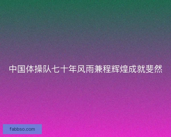 中国体操队七十年风雨兼程辉煌成就斐然 中国体操队七十年风雨兼程辉煌成就斐然